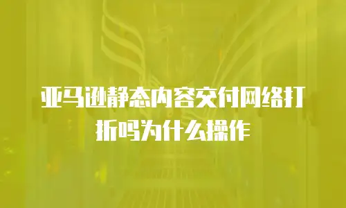 亚马逊静态内容交付网络打折吗为什么操作