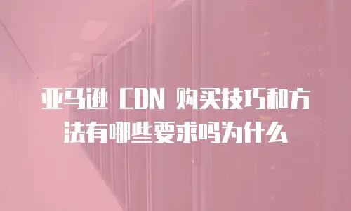 亚马逊 CDN 购买技巧和方法有哪些要求吗为什么