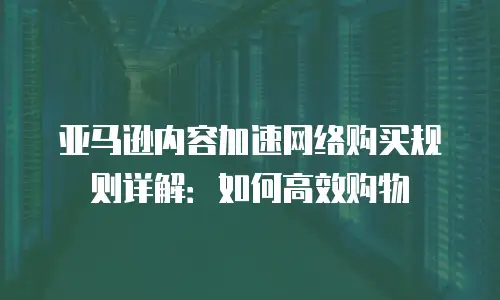 亚马逊内容加速网络购买规则详解：如何高效购物