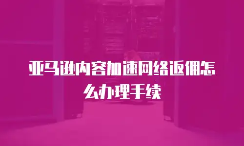亚马逊内容加速网络返佣怎么办理手续