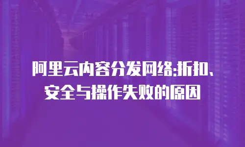 阿里云内容分发网络:折扣、安全与操作失败的原因