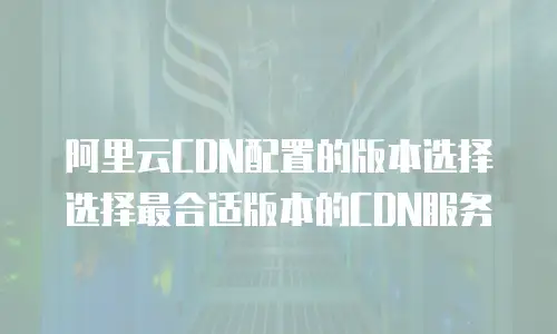 阿里云CDN配置的版本选择选择最合适版本的CDN服务