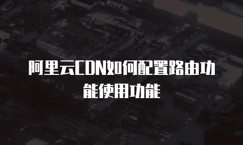 阿里云CDN如何配置路由功能使用功能