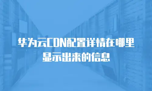 华为云CDN配置详情在哪里显示出来的信息