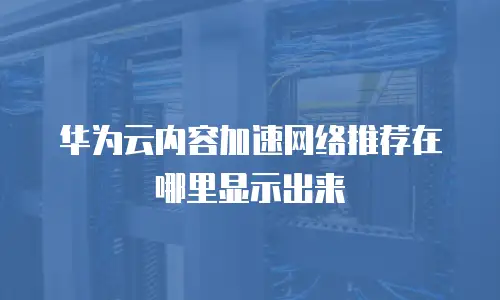华为云内容加速网络推荐在哪里显示出来