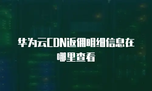 华为云CDN返佣明细信息在哪里查看