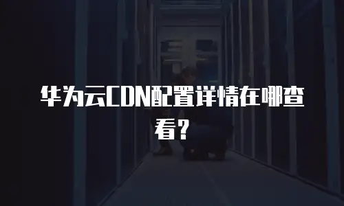 华为云CDN配置详情在哪查看？