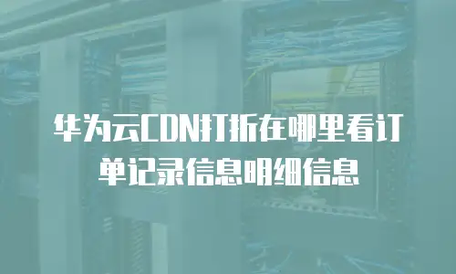 华为云CDN打折在哪里看订单记录信息明细信息