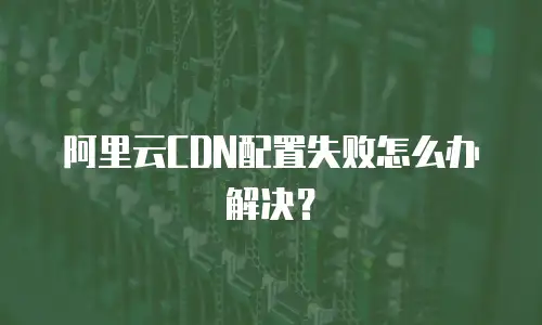 阿里云CDN配置失败怎么办解决？