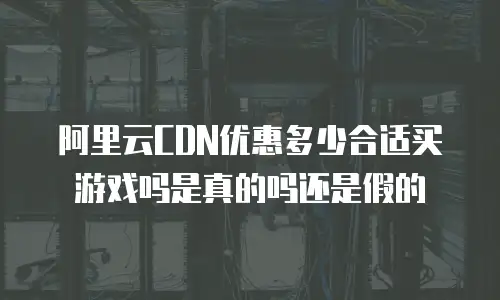 阿里云CDN优惠多少合适买游戏吗是真的吗还是假的