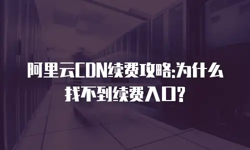 阿里云CDN续费攻略:为什么找不到续费入口?