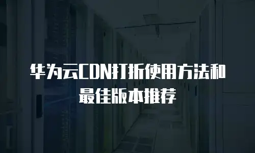 华为云CDN打折使用方法和最佳版本推荐