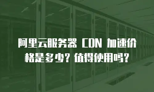 阿里云服务器 CDN 加速价格是多少？值得使用吗？