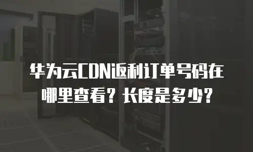 华为云CDN返利订单号码在哪里查看？长度是多少？