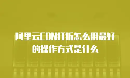 阿里云CDN打折怎么用最好的操作方式是什么