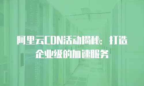 阿里云CDN活动揭秘：打造企业级的加速服务