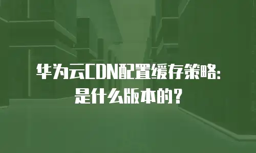 华为云CDN配置缓存策略：是什么版本的？