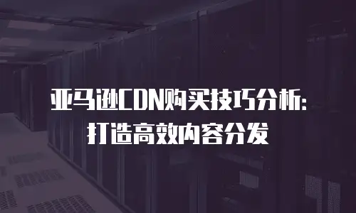 亚马逊CDN购买技巧分析：打造高效内容分发