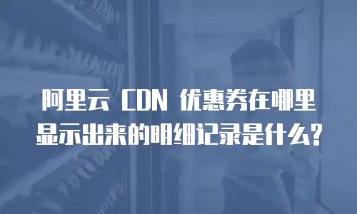 阿里云 CDN 优惠券在哪里显示出来的明细记录是什么?