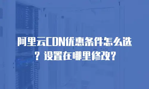 阿里云CDN优惠条件怎么选？设置在哪里修改？