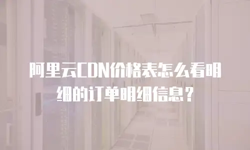 阿里云CDN价格表怎么看明细的订单明细信息？