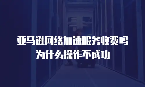 亚马逊网络加速服务收费吗为什么操作不成功