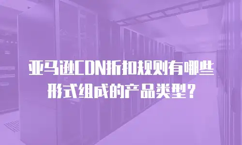 亚马逊CDN折扣规则有哪些形式组成的产品类型？