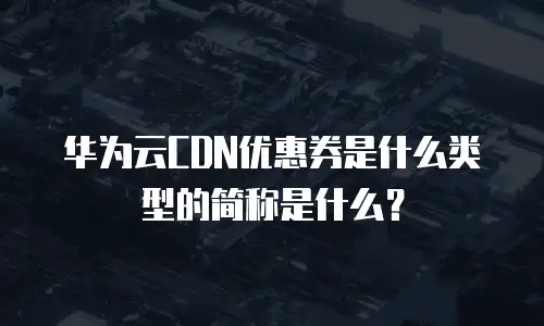 华为云CDN优惠券是什么类型的简称是什么？