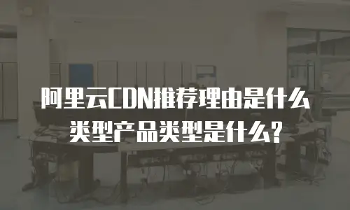 阿里云CDN推荐理由是什么类型产品类型是什么?