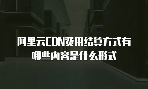 阿里云CDN费用结算方式有哪些内容是什么形式