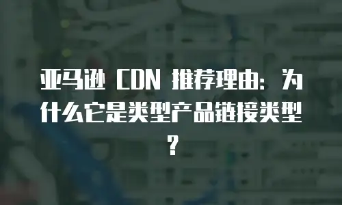 亚马逊 CDN 推荐理由：为什么它是类型产品链接类型？