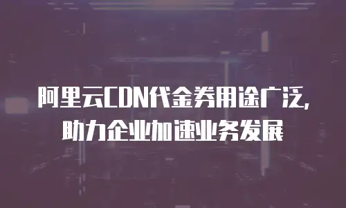 阿里云CDN代金券用途广泛，助力企业加速业务发展