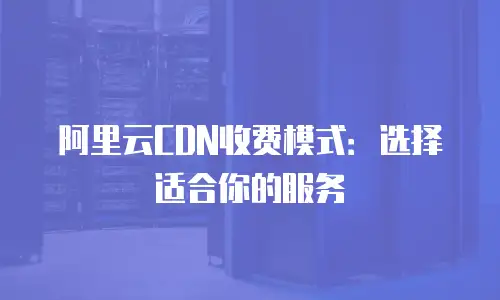 阿里云CDN收费模式：选择适合你的服务