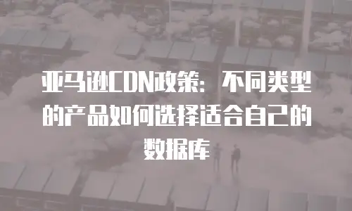 亚马逊CDN政策：不同类型的产品如何选择适合自己的数据库
