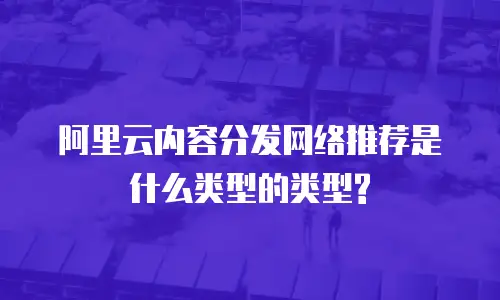 阿里云内容分发网络推荐是什么类型的类型?