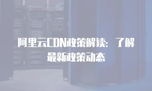 阿里云CDN政策解读：了解最新政策动态