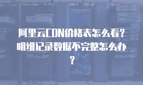 阿里云CDN价格表怎么看？明细记录数据不完整怎么办？