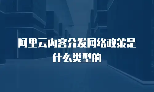 阿里云内容分发网络政策是什么类型的