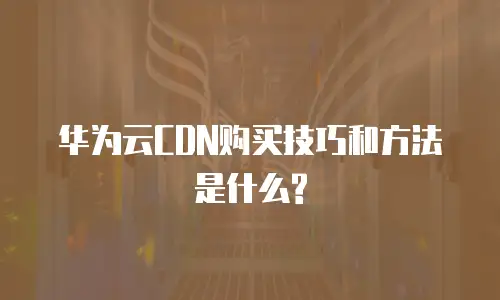 华为云CDN购买技巧和方法是什么?