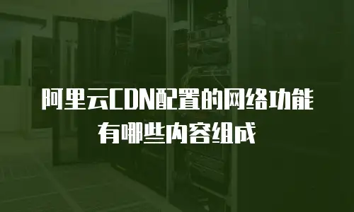 阿里云CDN配置的网络功能有哪些内容组成