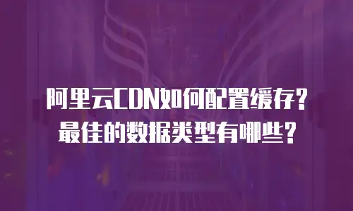阿里云CDN如何配置缓存? 最佳的数据类型有哪些?