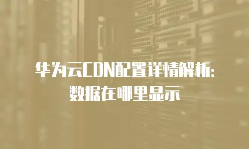 华为云CDN配置详情解析：数据在哪里显示