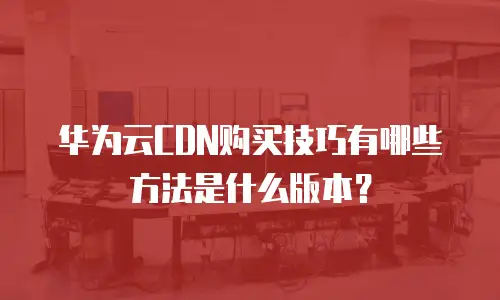 华为云CDN购买技巧有哪些方法是什么版本？