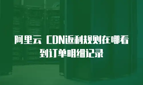阿里云 CDN返利规则在哪看到订单明细记录