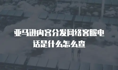 亚马逊内容分发网络客服电话是什么怎么查