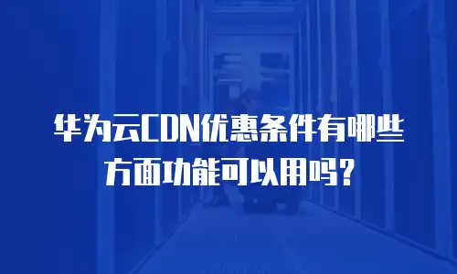 华为云CDN优惠条件有哪些方面功能可以用吗？