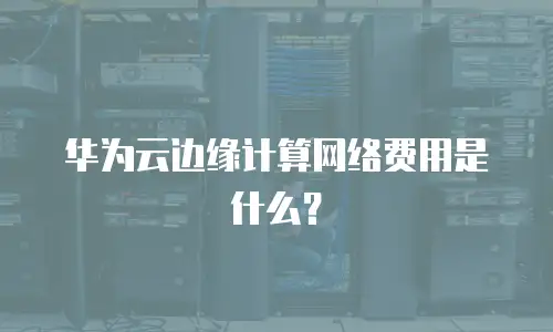 华为云边缘计算网络费用是什么？