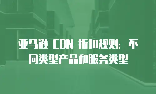 亚马逊 CDN 折扣规则：不同类型产品和服务类型