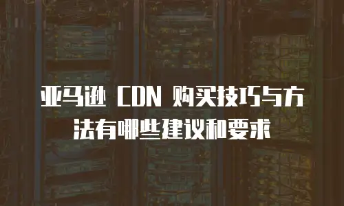 亚马逊 CDN 购买技巧与方法有哪些建议和要求