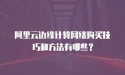 阿里云边缘计算网络购买技巧和方法有哪些？